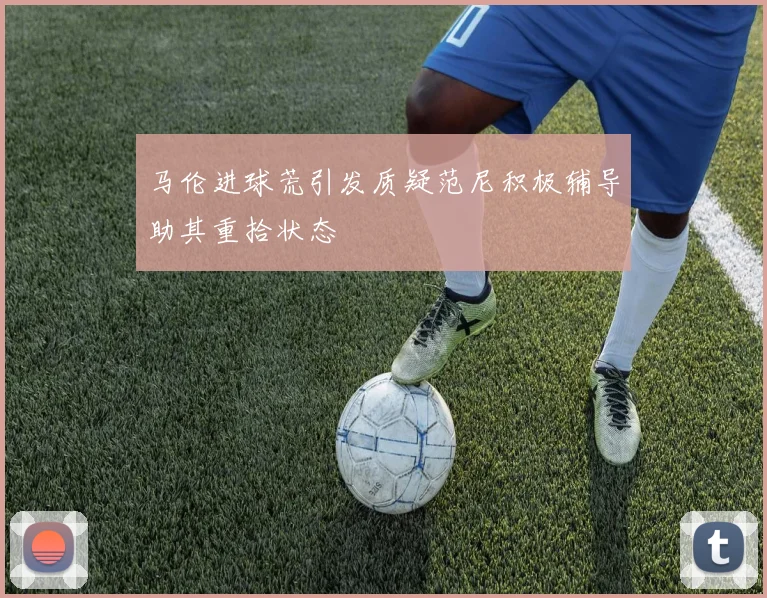 马伦进球荒引发质疑范尼积极辅导助其重拾状态