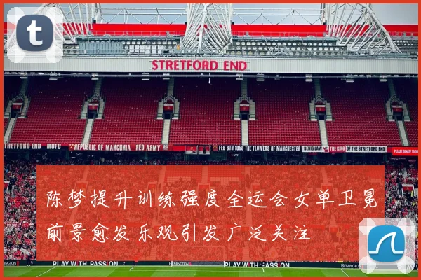 陈梦提升训练强度全运会女单卫冕前景愈发乐观引发广泛关注