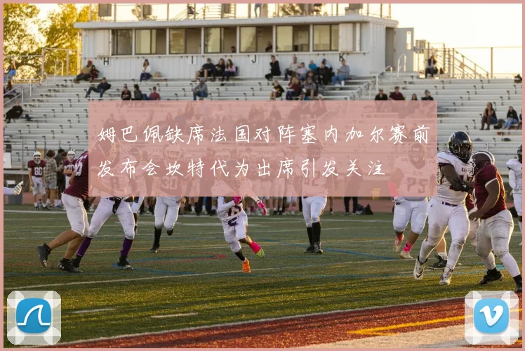 姆巴佩缺席法国对阵塞内加尔赛前发布会坎特代为出席引发关注