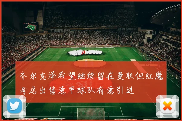 齐尔克泽希望继续留在曼联但红魔考虑出售意甲球队有意引进