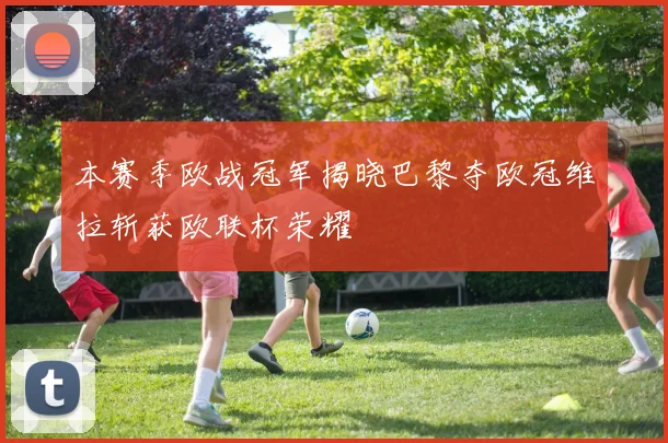 本赛季欧战冠军揭晓巴黎夺欧冠维拉斩获欧联杯荣耀