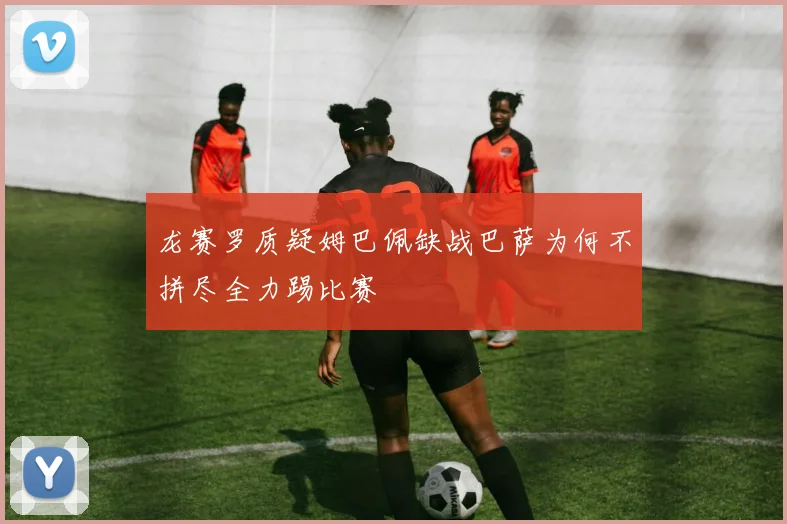 龙赛罗质疑姆巴佩缺战巴萨为何不拼尽全力踢比赛