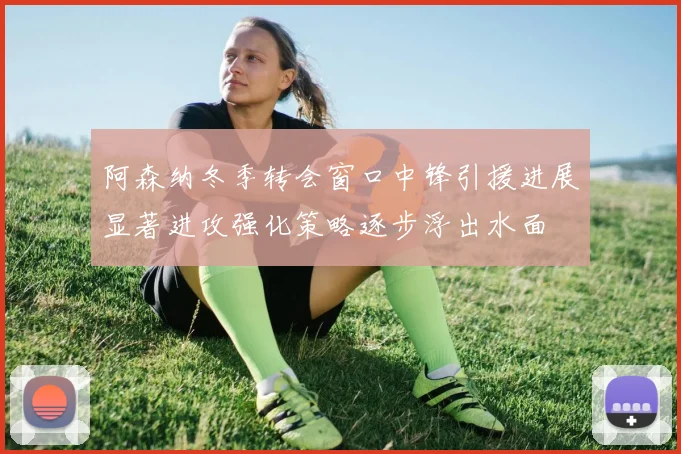 阿森纳冬季转会窗口中锋引援进展显著进攻强化策略逐步浮出水面