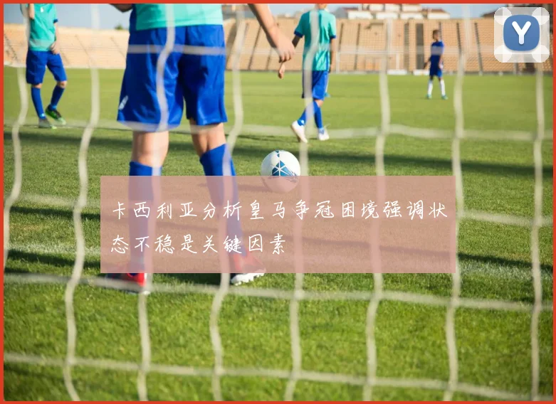 卡西利亚分析皇马争冠困境强调状态不稳是关键因素