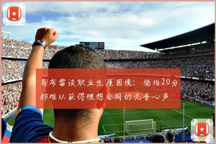 乌布雷谈职业生涯困境：场均20分却难以获得理想合同的无奈心声