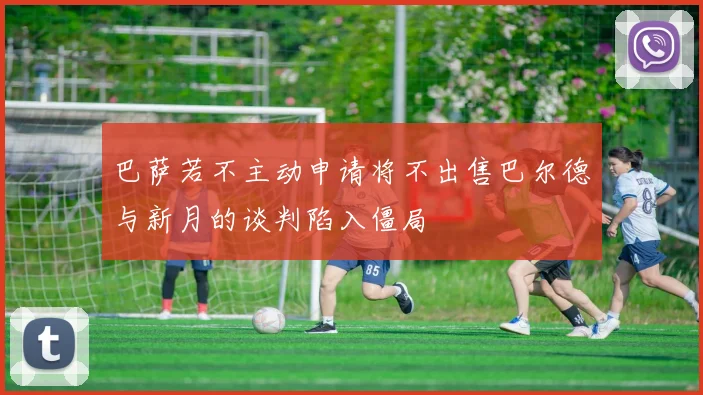 巴萨若不主动申请将不出售巴尔德与新月的谈判陷入僵局