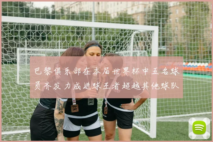 巴黎俱乐部在本届世界杯中五名球员齐发力成进球王者超越其他球队