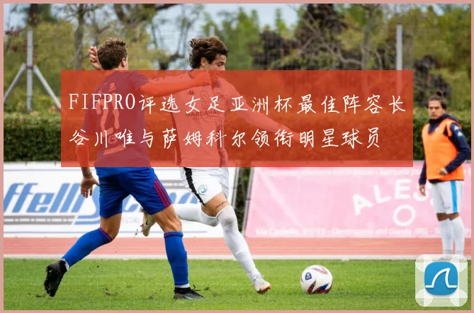 FIFPRO评选女足亚洲杯最佳阵容长谷川唯与萨姆科尔领衔明星球员