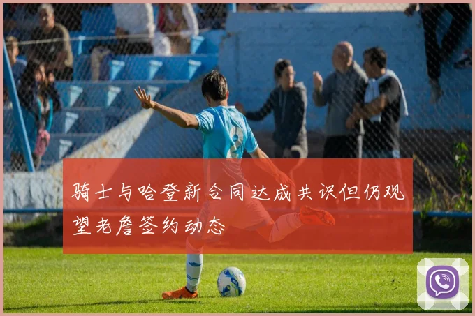 骑士与哈登新合同达成共识但仍观望老詹签约动态