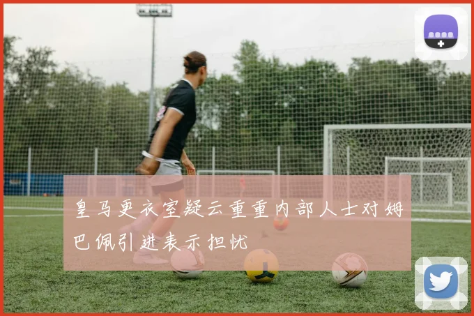皇马更衣室疑云重重内部人士对姆巴佩引进表示担忧