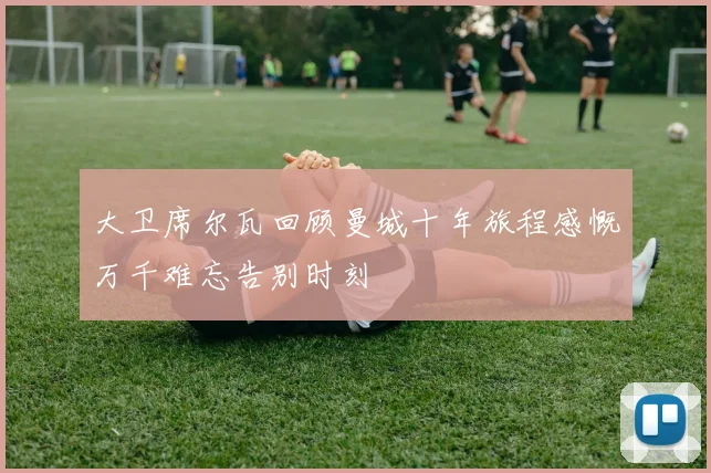大卫席尔瓦回顾曼城十年旅程感慨万千难忘告别时刻