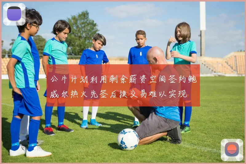 公牛计划利用剩余薪资空间签约鲍威尔热火先签后换交易难以实现