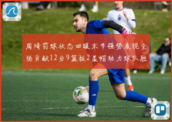 周琦罚球状态回暖末节强势表现全场贡献12分9篮板2盖帽助力球队胜利