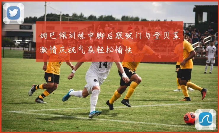 姆巴佩训练中脚后跟破门与登贝莱激情庆祝气氛轻松愉快