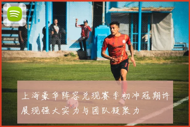 上海豪华阵容兑现赛季初冲冠期许展现强大实力与团队凝聚力
