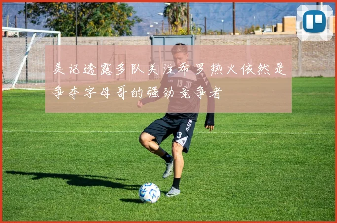 美记透露多队关注希罗热火依然是争夺字母哥的强劲竞争者