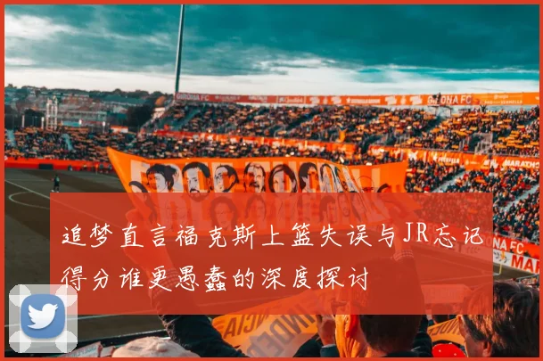 追梦直言福克斯上篮失误与JR忘记得分谁更愚蠢的深度探讨