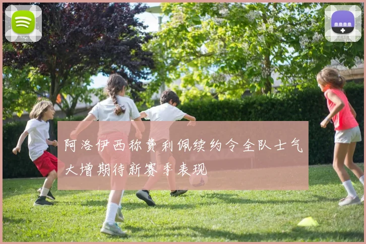 阿洛伊西称费利佩续约令全队士气大增期待新赛季表现