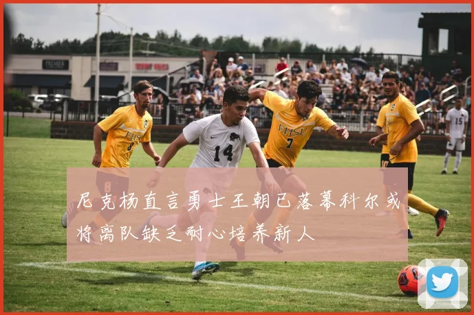尼克杨直言勇士王朝已落幕科尔或将离队缺乏耐心培养新人