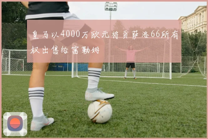 皇马以4000万欧元将贡萨洛66所有权出售给富勒姆