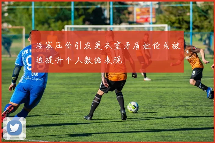 活塞压价引发更衣室矛盾杜伦或被迫提升个人数据表现