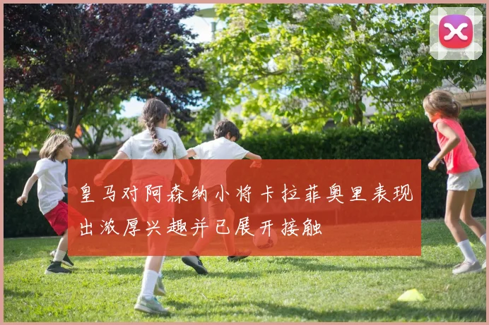 皇马对阿森纳小将卡拉菲奥里表现出浓厚兴趣并已展开接触