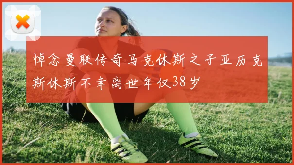 悼念曼联传奇马克休斯之子亚历克斯休斯不幸离世年仅38岁