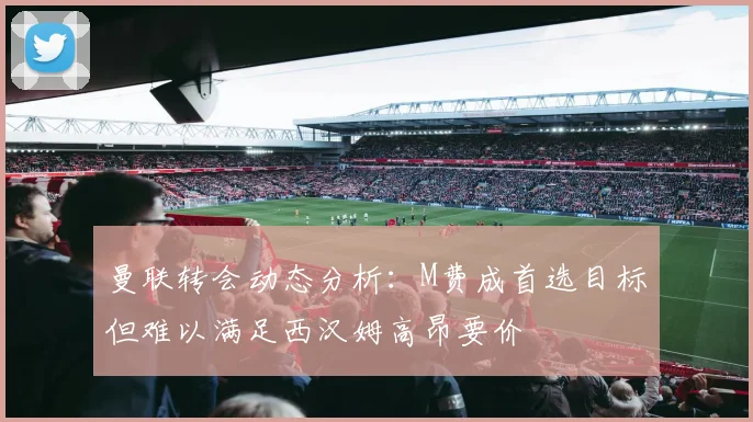 曼联转会动态分析：M费成首选目标但难以满足西汉姆高昂要价