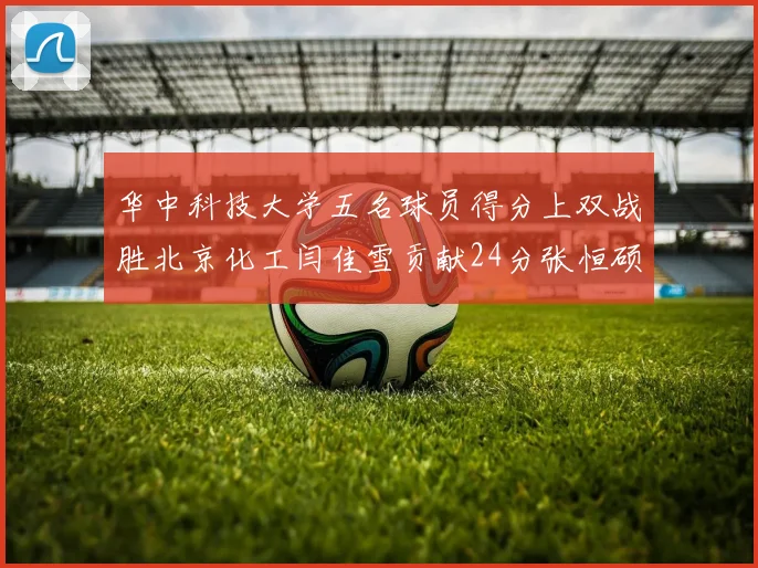 华中科技大学五名球员得分上双战胜北京化工闫佳雪贡献24分张恒硕斩获25分8篮板8助攻