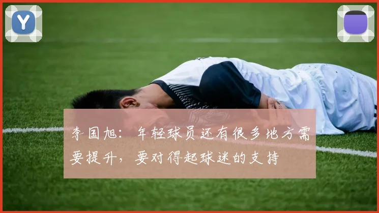 李国旭：年轻球员还有很多地方需要提升，要对得起球迷的支持