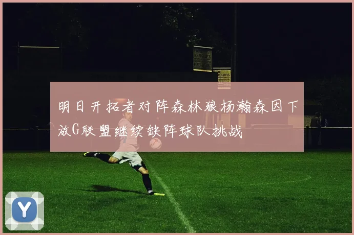 明日开拓者对阵森林狼杨瀚森因下放G联盟继续缺阵球队挑战