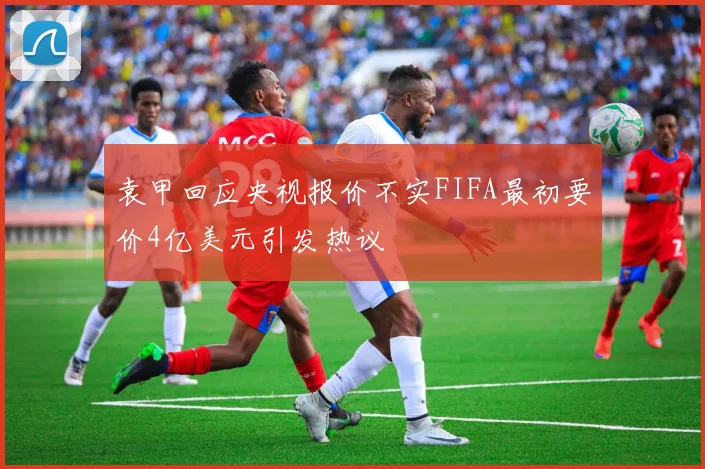 袁甲回应央视报价不实FIFA最初要价4亿美元引发热议