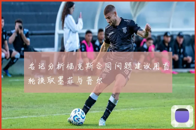 名记分析福克斯合同问题建议用首轮换取墨菲与普尔