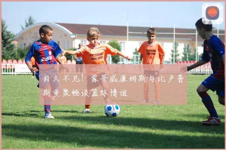 好久不见！蒙蒂威廉姆斯与比卢普斯重聚畅谈篮球情谊