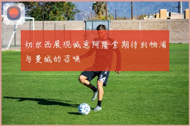 切尔西展现诚意阿隆索期待利物浦与曼城的召唤