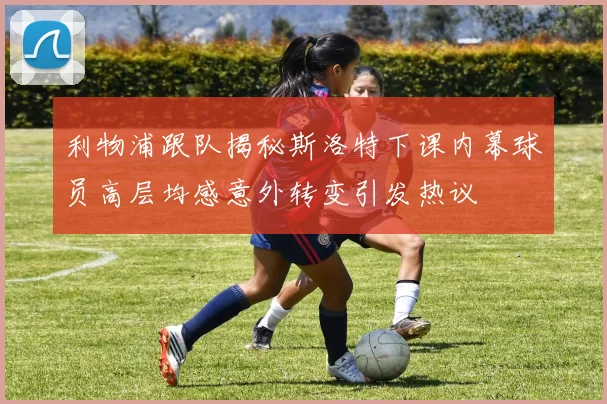 利物浦跟队揭秘斯洛特下课内幕球员高层均感意外转变引发热议