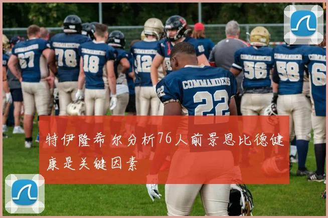 特伊隆希尔分析76人前景恩比德健康是关键因素